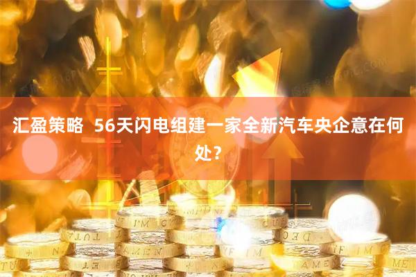 汇盈策略  56天闪电组建一家全新汽车央企意在何处？
