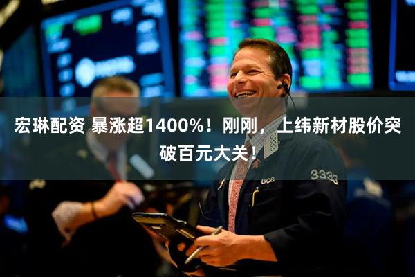 宏琳配资 暴涨超1400%！刚刚，上纬新材股价突破百元大关！