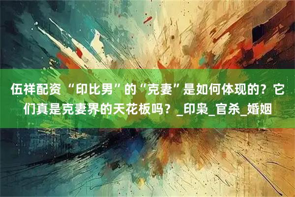 伍祥配资 “印比男”的“克妻”是如何体现的？它们真是克妻界的天花板吗？_印枭_官杀_婚姻