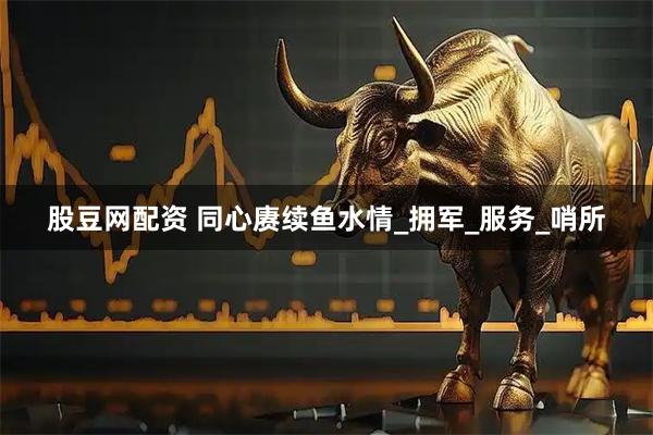 股豆网配资 同心赓续鱼水情_拥军_服务_哨所