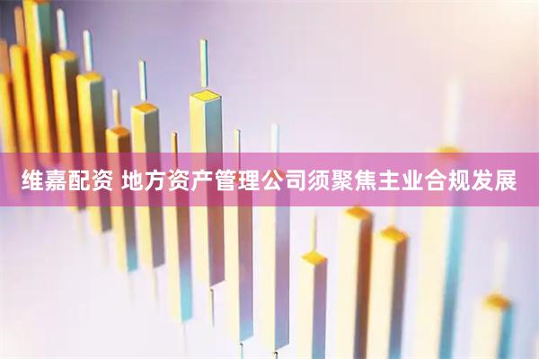 维嘉配资 地方资产管理公司须聚焦主业合规发展