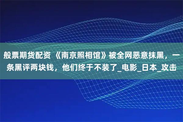 般票期货配资 《南京照相馆》被全网恶意抹黑，一条黑评两块钱，他们终于不装了_电影_日本_攻击