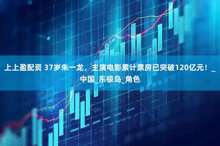 上上盈配资 37岁朱一龙，主演电影累计票房已突破120亿元！_中国_东极岛_角色