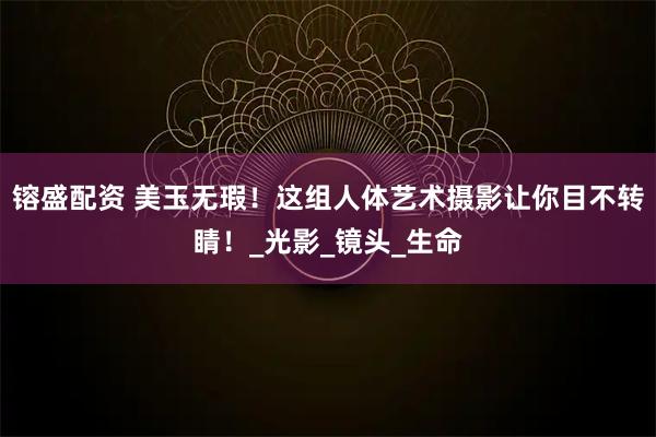 镕盛配资 美玉无瑕！这组人体艺术摄影让你目不转睛！_光影_镜头_生命