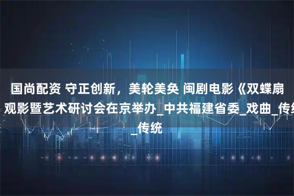 国尚配资 守正创新，美轮美奂 闽剧电影《双蝶扇》观影暨艺术研讨会在京举办_中共福建省委_戏曲_传统