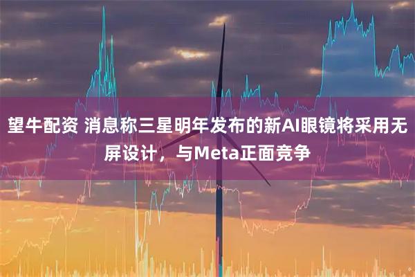 望牛配资 消息称三星明年发布的新AI眼镜将采用无屏设计，与Meta正面竞争