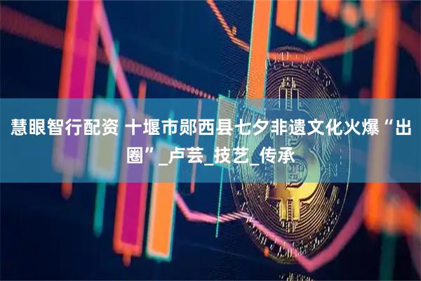 慧眼智行配资 十堰市郧西县七夕非遗文化火爆“出圈”_卢芸_技艺_传承