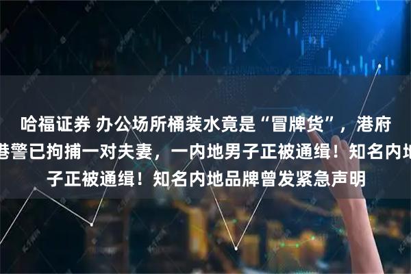 哈福证券 办公场所桶装水竟是“冒牌货”，港府宣布：终止合约！港警已拘捕一对夫妻，一内地男子正被通缉！知名内地品牌曾发紧急声明