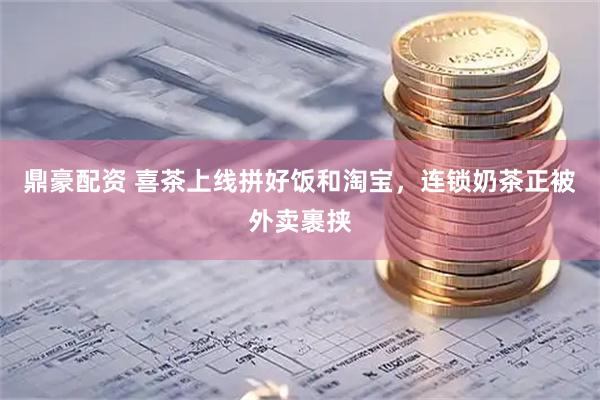 鼎豪配资 喜茶上线拼好饭和淘宝，连锁奶茶正被外卖裹挟