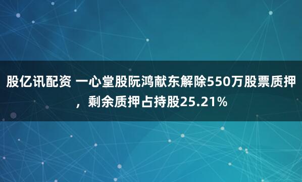 股亿讯配资 一心堂股阮鸿献东解除550万股票质押，剩余质押占持股25.21%