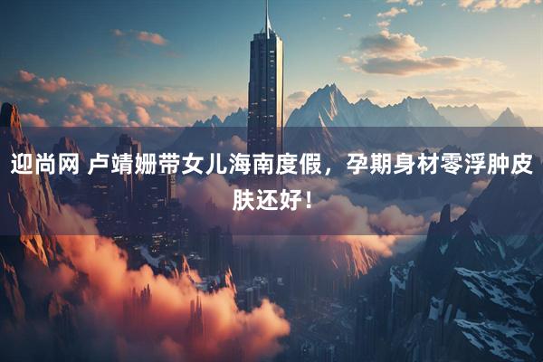 迎尚网 卢靖姗带女儿海南度假，孕期身材零浮肿皮肤还好！