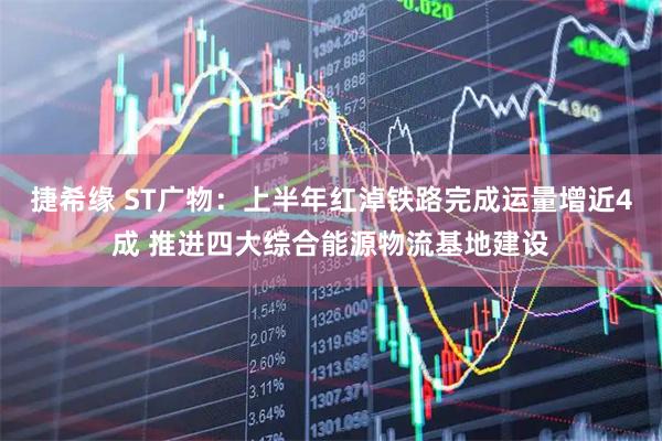 捷希缘 ST广物：上半年红淖铁路完成运量增近4成 推进四大综合能源物流基地建设