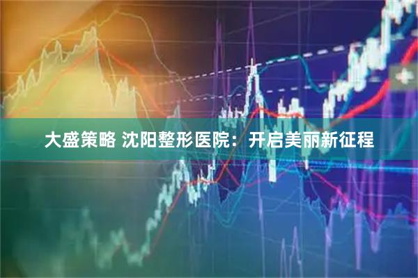 大盛策略 沈阳整形医院：开启美丽新征程