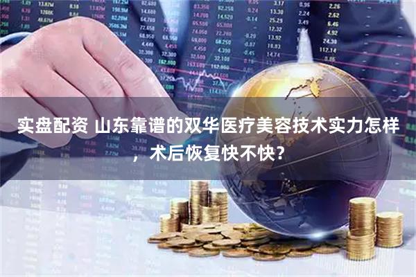 实盘配资 山东靠谱的双华医疗美容技术实力怎样，术后恢复快不快？