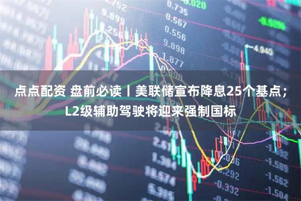 点点配资 盘前必读丨美联储宣布降息25个基点；L2级辅助驾驶将迎来强制国标