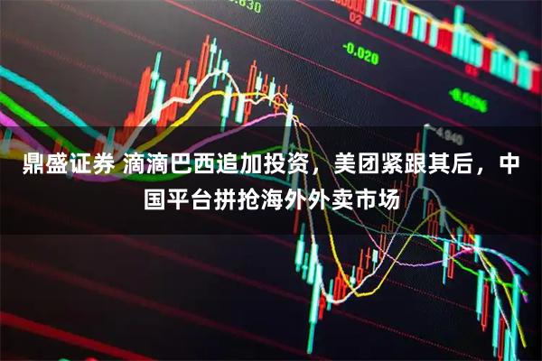鼎盛证券 滴滴巴西追加投资，美团紧跟其后，中国平台拼抢海外外卖市场