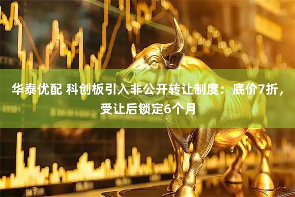 华泰优配 科创板引入非公开转让制度：底价7折，受让后锁定6个月