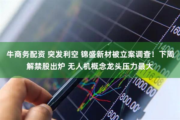 牛商务配资 突发利空 锦盛新材被立案调查！下周解禁股出炉 无人机概念龙头压力最大