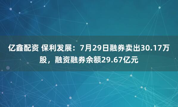 亿鑫配资 保利发展：7月29日融券卖出30.17万股，融资融券余额29.67亿元