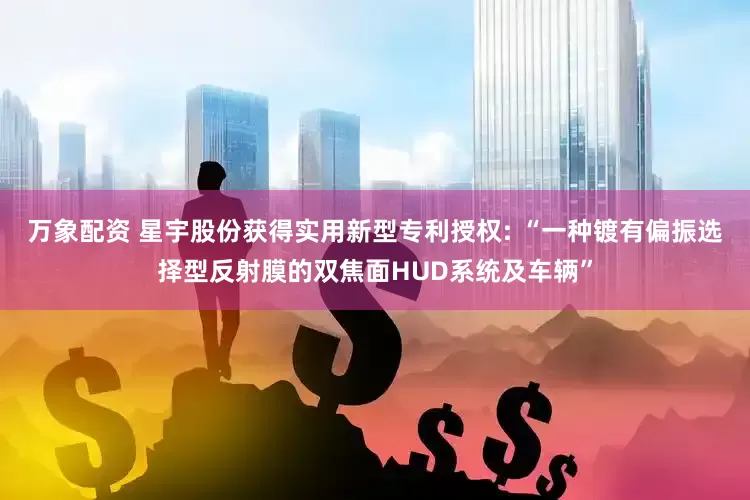万象配资 星宇股份获得实用新型专利授权: “一种镀有偏振选择型反射膜的双焦面HUD系统及车辆”