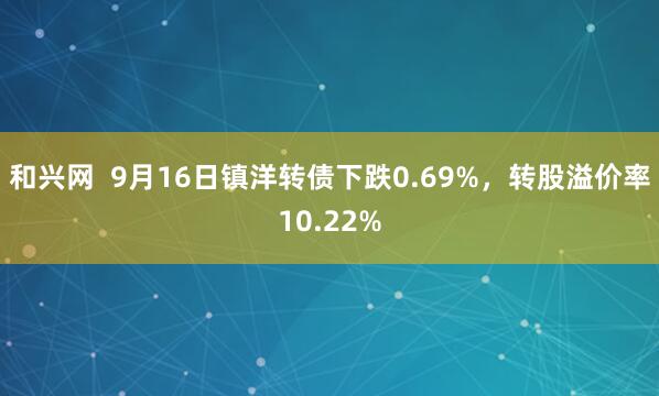和兴网  9月16日镇洋转债下跌0.69%，转股溢价率10.22%