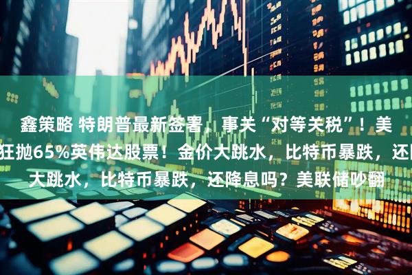 鑫策略 特朗普最新签署，事关“对等关税”！美股巨震，桥水3个月狂抛65%英伟达股票！金价大跳水，比特币暴跌，还降息吗？美联储吵翻