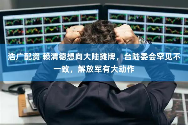 浩广配资 赖清德想向大陆摊牌，台陆委会罕见不一致，解放军有大动作
