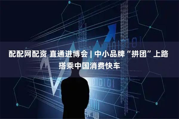 配配网配资 直通进博会 | 中小品牌“拼团”上路 搭乘中国消费快车