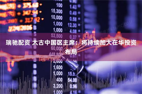 瑞驰配资 太古中国区主席：将持续加大在华投资布局