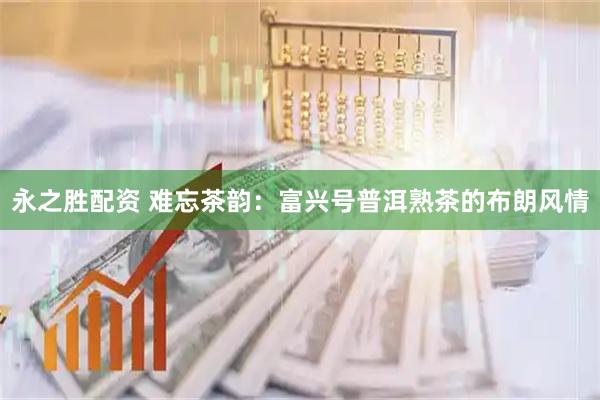 永之胜配资 难忘茶韵：富兴号普洱熟茶的布朗风情