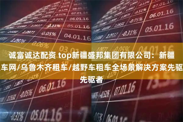 诚富诚达配资 top新疆盛邦集团有限公司：新疆租车网/乌鲁木齐租车/越野车租车全场景解决方案先驱者