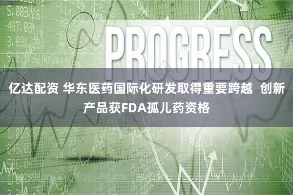 亿达配资 华东医药国际化研发取得重要跨越  创新产品获FDA孤儿药资格