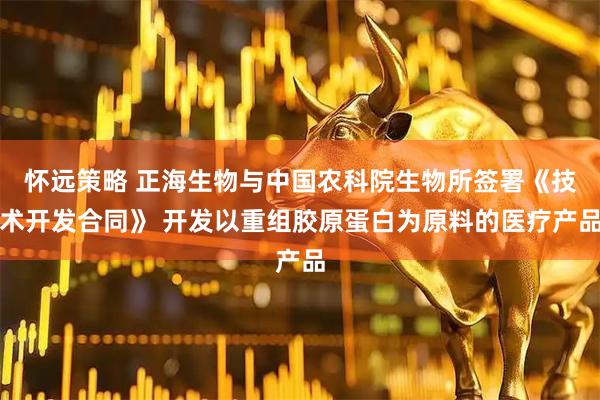 怀远策略 正海生物与中国农科院生物所签署《技术开发合同》 开发以重组胶原蛋白为原料的医疗产品