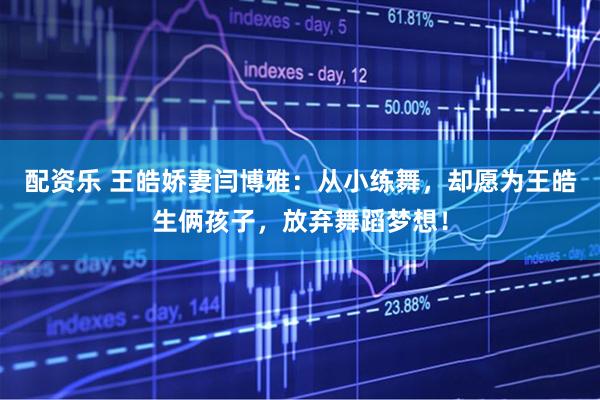 配资乐 王皓娇妻闫博雅：从小练舞，却愿为王皓生俩孩子，放弃舞蹈梦想！