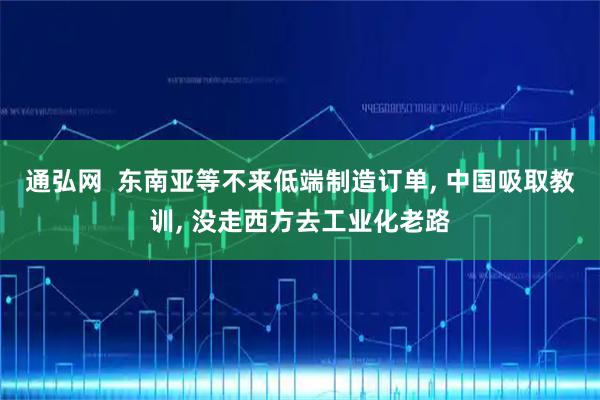 通弘网  东南亚等不来低端制造订单, 中国吸取教训, 没走西方去工业化老路