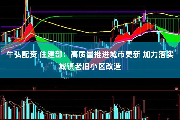 牛弘配资 住建部：高质量推进城市更新 加力落实城镇老旧小区改造